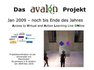 Das  AVAL O N  Projekt A ccess to  V irtual and  A ction  L earning Live  O N line  Projektkoordination ist die Universität von Manchester 26 partners in 8 Ländern  Jan 2009-Dec 2010 Jan 2009 – noch bis Ende des Jahres 