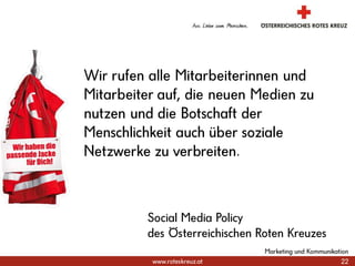 22Marketing und KommunikationWir rufen alle Mitarbeiterinnen und Mitarbeiter auf, die neuen Medien zu nutzen und die Botschaft der Menschlichkeit auch über soziale Netzwerke zu verbreiten.Social Media Policydes Österreichischen Roten Kreuzes