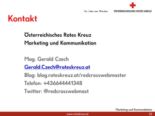 KontaktÖsterreichisches Rotes KreuzMarketing und KommunikationMag. Gerald CzechGerald.Czech@roteskreuz.atBlog: blog.roteskreuz.at/redcrosswebmasterTelefon: +436644441348Twitter: @redcrosswebmast25Marketing und Kommunikation