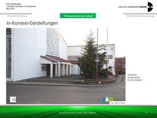 Virtual Dimension Center (VDC) Fellbach
VR/AR als ArbeitswerkzeugPlanung, Beratung, VerkaufVirtuelle Techniken
VDC-Whitepaper
„Virtuelle Techniken im Handwerk“
September 2016
Bild: Z&M 3D-Welt
Städtebau:
Ausganglage
Kirchenvorplatz
11
In-Kontext-Darstellungen
Planung, Beratung, Verkauf
 