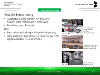 Virtual Dimension Center (VDC) Fellbach
VR/AR als ArbeitswerkzeugPlanung, Beratung, VerkaufVirtuelle Techniken
VDC-Whitepaper
„Virtuelle Techniken im Handwerk“
September 2016
Virtuelle Bemusterung
 Ausstattung eines Kunden mit Mustern,
Muster- oder Probestücken einer Ware
 Beurteilung und Entscheid
Idee:
 Entscheidungsfindung in Virtueller Umgebung
 aber: haptische Eigenschaften nach wie vor nicht
digital abbildbar –> reale Proben
12
Skizze Architektur,
Begehung in VR
Bild: Audi
Audi City London:
Materialproben
ergänzen
3D-Visualisierung
Bild: Visenso
Bild: Fh-IAO
Ausbau Konferenzraum:
Parkett, Beleuchtung,
Mobiliar, Anordnung
Planung, Beratung, Verkauf
 