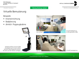 Virtual Dimension Center (VDC) Fellbach
VR/AR als ArbeitswerkzeugPlanung, Beratung, VerkaufVirtuelle Techniken
VDC-Whitepaper
„Virtuelle Techniken im Handwerk“
September 2016
Beispiele
 Inneneinrichtung
 Badplanung
 ähnlich: Flugzeugkabine
Bild: Immersight
Bild: Inreal
Virtuelle Badbegehung
mit 6D-getracktem HMD
Virtuelle Hausbegehung
13
Hardware-Aufbau für die virtuelle
Hausbegehung mit Inreal: weitere
Personen (etwa Ehepartner) können
die Szene auf dem Monitor verfolgen.
Virtuelle Bemusterung
Planung, Beratung, Verkauf
 