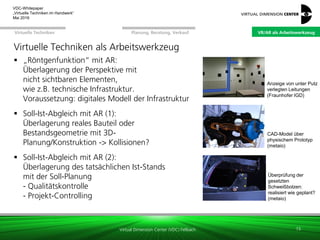 Virtual Dimension Center (VDC) Fellbach
VR/AR als ArbeitswerkzeugPlanung, Beratung, VerkaufVirtuelle Techniken
VDC-Whitepaper
„Virtuelle Techniken im Handwerk“
September 2016
Virtuelle Techniken als Arbeitswerkzeug
 „Röntgenfunktion“ mit AR:
Überlagerung der Perspektive mit
nicht sichtbaren Elementen,
wie z.B. technische Infrastruktur.
Voraussetzung: digitales Modell der Infrastruktur
 Soll-Ist-Abgleich mit AR (1):
Überlagerung reales Bauteil oder
Bestandsgeometrie mit 3D-
Planung/Konstruktion -> Kollisionen?
 Soll-Ist-Abgleich mit AR (2):
Überlagerung des tatsächlichen Ist-Stands
mit der Soll-Planung
- Qualitätskontrolle
- Projekt-Controlling
15
Anzeige von unter Putz
verlegten Leitungen
(Fraunhofer IGD)
CAD-Model über
physischem Prototyp
(metaio)
Überprüfung der
gesetzten
Schweißbolzen:
realisiert wie geplant?
(metaio)
VR/AR als Arbeitswerkzeug
 