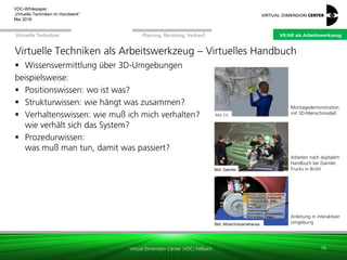 Virtual Dimension Center (VDC) Fellbach
VR/AR als ArbeitswerkzeugPlanung, Beratung, VerkaufVirtuelle Techniken
VDC-Whitepaper
„Virtuelle Techniken im Handwerk“
September 2016
Virtuelle Techniken als Arbeitswerkzeug – Virtuelles Handbuch
 Wissensvermittlung über 3D-Umgebungen
beispielsweise:
 Positionswissen: wo ist was?
 Strukturwissen: wie hängt was zusammen?
 Verhaltenswissen: wie muß ich mich verhalten?
wie verhält sich das System?
 Prozedurwissen:
was muß man tun, damit was passiert?
16
Arbeiten nach digitalem
Handbuch bei Daimler
Trucks in BrühlBild: Daimler
Bild: ESI
Montagedemonstration
mit 3D-Menschmodell
Anleitung in interaktiver
UmgebungBild: xxxBild: Altran/Industriehansa
VR/AR als Arbeitswerkzeug
 