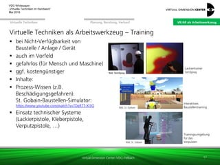 Virtual Dimension Center (VDC) Fellbach
VR/AR als ArbeitswerkzeugPlanung, Beratung, VerkaufVirtuelle Techniken
VDC-Whitepaper
„Virtuelle Techniken im Handwerk“
September 2016
Virtuelle Techniken als Arbeitswerkzeug – Training
 bei Nicht-Verfügbarkeit von
Baustelle / Anlage / Gerät
 auch im Vorfeld
 gefahrlos (für Mensch und Maschine)
 ggf. kostengünstiger
 Inhalte:
 Prozess-Wissen (z.B.
Beschädigungsgefahren).
St. Gobain-Baustellen-Simulator:
https://www.youtube.com/watch?v=TDeRTT-Xl3Q
 Einsatz technischer Systeme
(Lackierpistole, Kleberpistole,
Verputzpistole, …)
17
Bild: St. Gobain
Bild: St. Gobain
Interaktives
Baustellentraining
Trainingsumgebung
für das
Verputzen
Lackiertrainer
SimSprayBild: SimSpray
VR/AR als Arbeitswerkzeug
 