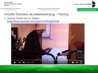 Virtual Dimension Center (VDC) Fellbach
VR/AR als ArbeitswerkzeugPlanung, Beratung, VerkaufVirtuelle Techniken
VDC-Whitepaper
„Virtuelle Techniken im Handwerk“
September 2016
Virtuelle Techniken als Arbeitswerkzeug – Training
 Verputz-Trainer von St. Gobain
https://www.youtube.com/watch?v=FEnalzHVmdI
18
VR/AR als Arbeitswerkzeug
 