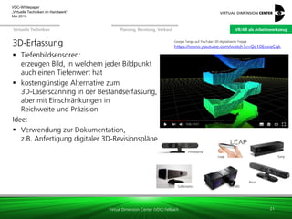 Virtual Dimension Center (VDC) Fellbach
VR/AR als ArbeitswerkzeugPlanung, Beratung, VerkaufVirtuelle Techniken
VDC-Whitepaper
„Virtuelle Techniken im Handwerk“
September 2016
3D-Erfassung
 Tiefenbildsensoren:
erzeugen Bild, in welchem jeder Bildpunkt
auch einen Tiefenwert hat
 kostengünstige Alternative zum
3D-Laserscanning in der Bestandserfassung,
aber mit Einschränkungen in
Reichweite und Präzision
Idee:
 Verwendung zur Dokumentation,
z.B. Anfertigung digitaler 3D-Revisionspläne
21
Primesense
PMD
Leap
Asus
Softkinetics
Sony
Google Tango auf YouTube: 3D-digitalisierte Treppe
https://www.youtube.com/watch?v=Qe10ExwzCqk
VR/AR als Arbeitswerkzeug
 