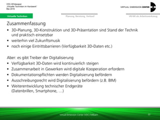Virtual Dimension Center (VDC) Fellbach
VR/AR als ArbeitswerkzeugPlanung, Beratung, VerkaufVirtuelle Techniken
VDC-Whitepaper
„Virtuelle Techniken im Handwerk“
September 2016
Zusammenfassung
 3D-Planung, 3D-Konstruktion und 3D-Präsentation sind Stand der Technik
und praktisch einsetzbar
 weiterhin viel Zukunftsmusik
 noch einige Eintrittsbarrieren (Verfügbarkeit 3D-Daten etc.)
Aber: es gibt Treiber der Digitalisierung
 Verfügbarkeit 3D-Daten wird kontinuierlich steigen
 Zusammenarbeit in Gewerken wird digitale Kooperation erfordern
 Dokumentationspflichten werden Digitalisierung befördern
 Ausschreibungsrecht wird Digitalisierung befördern (z.B. BIM)
 Weiterentwicklung technischer Endgeräte
(Datenbrillen, Smartphone, …)
22
Virtuelle Techniken
 
