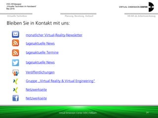 Virtual Dimension Center (VDC) Fellbach
VR/AR als ArbeitswerkzeugPlanung, Beratung, VerkaufVirtuelle Techniken
VDC-Whitepaper
„Virtuelle Techniken im Handwerk“
September 2016
Bleiben Sie in Kontakt mit uns:
24
tagesaktuelle News
tagesaktuelle Termine
Gruppe „Virtual Reality & Virtual Engineering“
Netzwerkseite
Veröffentlichungen
tagesaktuelle News
Netzwerkseite
monatlicher Virtual-Reality-Newsletter
 
