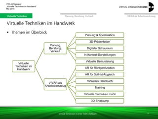 Virtual Dimension Center (VDC) Fellbach
VR/AR als ArbeitswerkzeugPlanung, Beratung, VerkaufVirtuelle Techniken
VDC-Whitepaper
„Virtuelle Techniken im Handwerk“
September 2016
3
Virtuelle Techniken im Handwerk
 Themen im Überblick
Virtuelle
Techniken im
Handwerk
Planung,
Beratung,
Verkauf
Planung & Konstruktion
3D-Präsentation
Digitaler Schauraum
In-Kontext-Darstellungen
Virtuelle Bemusterung
VR/AR als
Arbeitswerkzeug
AR für Röntgenfunktion
AR für Soll-Ist-Abgleich
Virtuelles Handbuch
Training
Virtuelle Techniken mobil
3D-Erfassung
Virtuelle Techniken
 