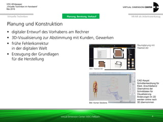 Virtual Dimension Center (VDC) Fellbach
VR/AR als ArbeitswerkzeugPlanung, Beratung, VerkaufVirtuelle Techniken
VDC-Whitepaper
„Virtuelle Techniken im Handwerk“
September 2016
Planung und Konstruktion
 digitaler Entwurf des Vorhabens am Rechner
 3D-Visualisierung zur Abstimmung mit Kunden, Gewerken
 frühe Fehlerkorrektur
in der digitalen Welt
 Erzeugung der Grundlagen
für die Herstellung
4
Bild: PaletteCAD
Raumplanung mit
PaletteCAD
Bild: Human Solutions
CAD Assyst:
Schnittentwicklung für
Kleid. Anschließend
Übernahme der
Schnittdaten für
Visualisierung.
Änderungen im 2D
werden online nach
3D übernommen
Planung, Beratung, Verkauf
 