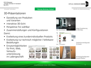 Virtual Dimension Center (VDC) Fellbach
VR/AR als ArbeitswerkzeugPlanung, Beratung, VerkaufVirtuelle Techniken
VDC-Whitepaper
„Virtuelle Techniken im Handwerk“
September 2016
3D-Präsentationen
 Darstellung von Produkten
und Varianten
 interaktive 3D-Sicht
 Perspektive frei wählbar
 Zusammenstellungen und Konfigurationen
Damit:
 Erarbeitung eines kundenindividuellen Produkts
 Erarbeitung nur technisch möglicher / lieferbarer
Bestellungen
 Einsatzmöglichkeiten
für Print, Web,
Verkaufs-
unterstützung
im Ladengeschäft
5
Bild: LumoGraphics
3D-Aufzug-Konfigurator:
Auswahl-Masken
Bild: Wurzel-Medien
Design-Visualisierung
für Normbau
Bild: MieleBild: LumoGraphics
Gartenhaus-Konfigurator
für Karibu
Planung, Beratung, Verkauf
 