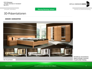 Virtual Dimension Center (VDC) Fellbach
VR/AR als ArbeitswerkzeugPlanung, Beratung, VerkaufVirtuelle Techniken
VDC-Whitepaper
„Virtuelle Techniken im Handwerk“
September 2016
Bild: Wurzel-Medien
Darstellung verschiedener,
digital erzeugter Varianten
im gedruckten Katalog
26.01.2017 6
3D-Präsentationen
Planung, Beratung, Verkauf
 