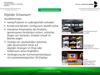 Virtual Dimension Center (VDC) Fellbach
VR/AR als ArbeitswerkzeugPlanung, Beratung, VerkaufVirtuelle Techniken
VDC-Whitepaper
„Virtuelle Techniken im Handwerk“
September 2016
Handelskonzept:
 wenig Produkte im Ladengeschäft vorhalten
 Kunde wird beraten, konfiguriert, bestellt online
 interaktive Präsentation des Produkts,
gemeinsames Verständnis sichern, einfaches
Zeigen von Varianten, Produkt virtuell im
Betrieb zeigen
 Anzeige von wechselndem statischen
oder dynamischem Inhalt auf
digitalen Anzeigen im Shop oder
Außenraum (etwa Flughäfen)
 Verlängerung der Aufmerksamkeitsdauer
mit autostereoskopischen 3D-Displays
7
Digitaler Schauraum
Bild: DS 3DXcite
Audi Digital Showroom
in London
Bild: DS 3DXcite
3D-Visualisierung
Schuhkollektion
Adidas durch DS 3DXcite
Bild: NIKE
Einsatz
autostereoskopisches
Display Tridelity im
NIKE-Flagship-Store
Planung, Beratung, Verkauf
 