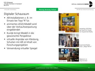 Virtual Dimension Center (VDC) Fellbach
VR/AR als ArbeitswerkzeugPlanung, Beratung, VerkaufVirtuelle Techniken
VDC-Whitepaper
„Virtuelle Techniken im Handwerk“
September 2016
Digitaler Schauraum
 AR-Installationen z. B. im
Einsatz bei Toys“R“Us
 animiertes LEGO-Modell wird
über der Verkaufsverpackung
eingeblendet
 Kunde bringt Modell in die
gewünschte Perspektive
 virtuelle Anprobe von Kleidung,
Schuhen mit AR ist Inhalt von
Forschungsprojekten
 Verwendung virtueller Spiegel
8
Bild: metaio
Bild: Cisco
Interaktive LEGO-Box
bei Toys‘R‘Us: Einsatz
von Augmented Reality
Augmented Reality:
Vision „Magic Mirror“
Bild: DS 3DXcite
Bildschirm im
Shop-Kontext
Planung, Beratung, Verkauf
 