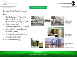 Virtual Dimension Center (VDC) Fellbach
VR/AR als ArbeitswerkzeugPlanung, Beratung, VerkaufVirtuelle Techniken
VDC-Whitepaper
„Virtuelle Techniken im Handwerk“
September 2016
In-Kontext-Darstellungen
Idee:
 Darstellung des Produkts
oder Projekts in seiner
späteren Umgebung mit AR
 Kunde kann sich
Umsetzung besser vorstellen
 Überprüfung Machbarkeit,
Größen, Farben, …
 sicherere Kaufentscheidung
 zufriedener Kunde
 sicherere Planung
9
AR:
Marker drucken,
auslegen, Szene
fotograferen,
augmentieren,
bewerten
Zukunftsprojektion
eines
Bauvorhabens an
Baustelle (Fh-IGD)Bild: Fraunhofer IGD
Bild: Palette CAD
AR:
Innenarchitektur:
neues Mobilar in
Bestandswohnung
Planung, Beratung, Verkauf
 
