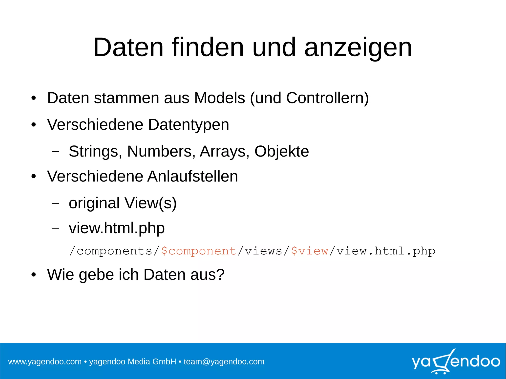 www.yagendoo.com • yagendoo Media GmbH • team@yagendoo.com
Daten finden und anzeigen
● Daten stammen aus Models (und Controllern)
● Verschiedene Datentypen
– Strings, Numbers, Arrays, Objekte
● Verschiedene Anlaufstellen
– original View(s)
– view.html.php
/components/$component/views/$view/view.html.php
● Wie gebe ich Daten aus?
 
