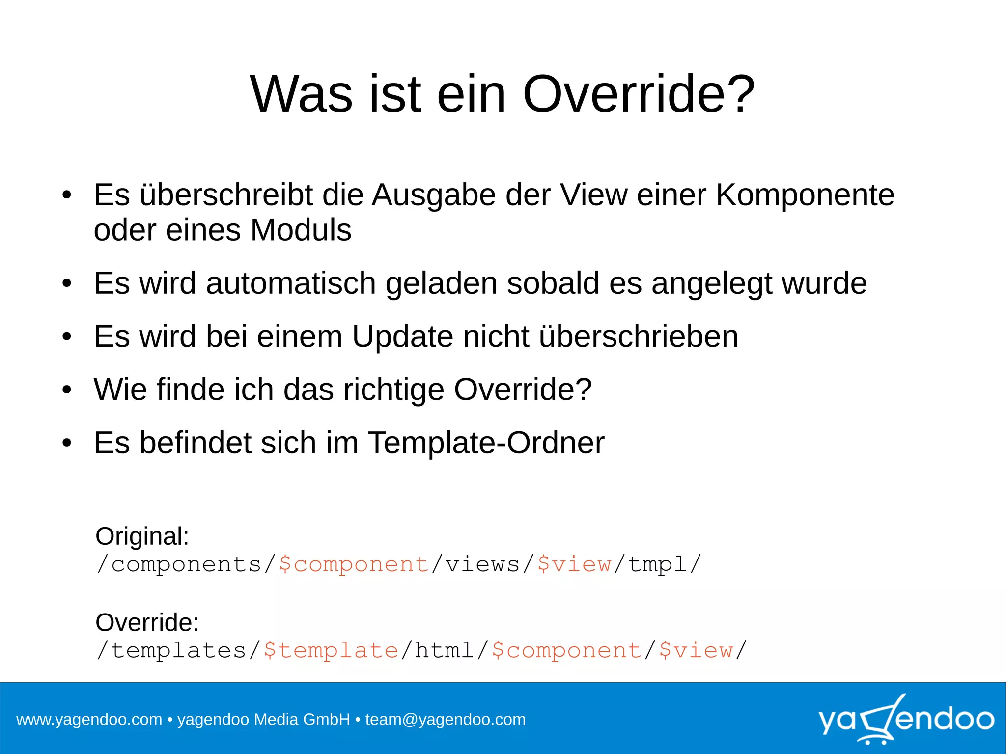 www.yagendoo.com • yagendoo Media GmbH • team@yagendoo.com
Was ist ein Override?
● Es überschreibt die Ausgabe der View einer Komponente
oder eines Moduls
● Es wird automatisch geladen sobald es angelegt wurde
● Es wird bei einem Update nicht überschrieben
● Wie finde ich das richtige Override?
● Es befindet sich im Template-Ordner
Original:
/components/$component/views/$view/tmpl/
Override:
/templates/$template/html/$component/$view/
 