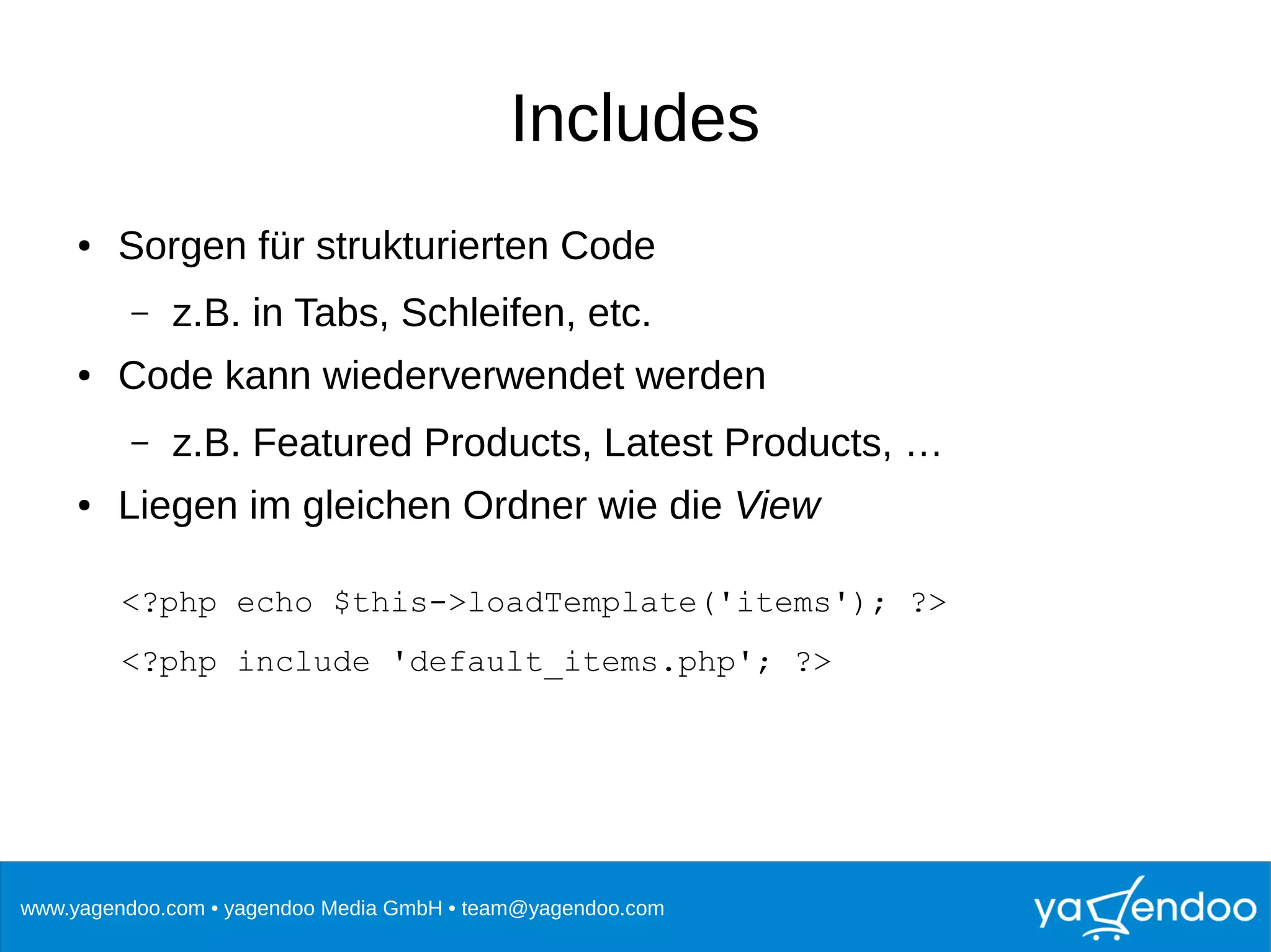 www.yagendoo.com • yagendoo Media GmbH • team@yagendoo.com
Includes
● Sorgen für strukturierten Code
– z.B. in Tabs, Schleifen, etc.
● Code kann wiederverwendet werden
– z.B. Featured Products, Latest Products, …
● Liegen im gleichen Ordner wie die View
<?php echo $this->loadTemplate('items'); ?>
<?php include 'default_items.php'; ?>
 