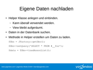 www.yagendoo.com • yagendoo Media GmbH • team@yagendoo.com
Eigene Daten nachladen
● Helper Klasse anlegen und einbinden.
– Kann überall verwendet werden.
– View bleibt aufgeräumt.
● Daten in der Datenbank suchen.
● Methode in Helper erstellen um Daten zu laden.
$Dbo = JFactory::getDbo();
$Dbo->setQuery('SELECT * FROM #__foo');
$data = $Dbo->loadAssocList();
 