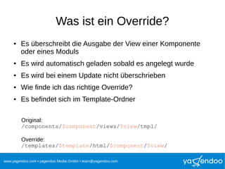 www.yagendoo.com • yagendoo Media GmbH • team@yagendoo.com
Was ist ein Override?
● Es überschreibt die Ausgabe der View einer Komponente
oder eines Moduls
● Es wird automatisch geladen sobald es angelegt wurde
● Es wird bei einem Update nicht überschrieben
● Wie finde ich das richtige Override?
● Es befindet sich im Template-Ordner
Original:
/components/$component/views/$view/tmpl/
Override:
/templates/$template/html/$component/$view/
 