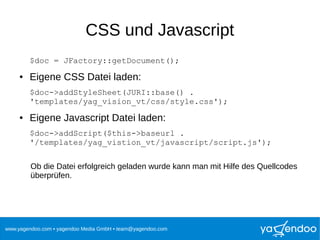 www.yagendoo.com • yagendoo Media GmbH • team@yagendoo.com
CSS und Javascript
$doc = JFactory::getDocument();
● Eigene CSS Datei laden:
$doc->addStyleSheet(JURI::base() .
'templates/yag_vision_vt/css/style.css');
● Eigene Javascript Datei laden:
$doc->addScript($this->baseurl .
'/templates/yag_vistion_vt/javascript/script.js');
Ob die Datei erfolgreich geladen wurde kann man mit Hilfe des Quellcodes
überprüfen.
 