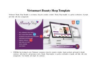 Virtuemart Beauty Shop Template
Virtuemart Beauty Shop Template is ecommerce shop for cosmetics retailers. Beauty Shop template is a perfect combination of purple
and white with clear arrangements
 CMSMart has developed a new Virtuemart ecommerce shop for cosmetics retailers, beauty products and targets to female
customers with attractive and passionate styles. Beauty Shop template is a perfect combination of purple and white with clear
arrangements. User friendly and simple for customers.
 