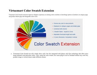 Virtuemart Color Swatch Extension
Virtuemart Color Swatch extension improves shoppers experience in clicking colors swatches to interchange options of products on category page
and product details page and changeable colors icons.
 Virtuemart Color Swatch not only simply show color, but also integrated with jQuery and Ajax technology that allow price
being attached with particular colors. Also, using the color swatch, the zoom plug-in can be included without any extra fee;
product image is viewed clearer under different corners.
 