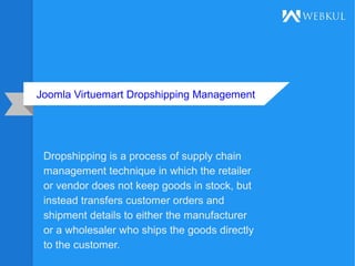Joomla Virtuemart Dropshipping Management
Dropshipping is a process of supply chain
management technique in which the retailer
or vendor does not keep goods in stock, but
instead transfers customer orders and
shipment details to either the manufacturer
or a wholesaler who ships the goods directly
to the customer.
 