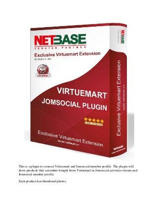 This is a plugin to connect Virtuemart and Jomsocial member profile. The plugin will
show products that a member bought from Virtuemart in Jomsocial activities stream and
Jomsocial member profile.
Each product has thumbnail photos.

 
