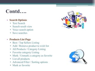 Contd….
• Search Options
  • Text Search
  • Search result view
  • Voice search option
  • Save searches

• Products List Page
  • Best / Top Sellers Listing
  • Add / Remove product to wish list
  • All Products / Category Listing
  • Favorite category Listing
  • Mark / Unmark a category as favorite
  • List all products
  • Advanced Filter / Sorting options
  • Mark as favorite
 