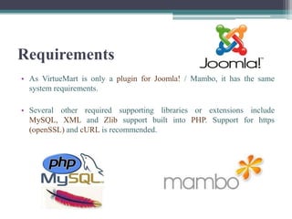 Requirements
• As VirtueMart is only a plugin for Joomla! / Mambo, it has the same
  system requirements.

• Several other required supporting libraries or extensions include
  MySQL, XML and Zlib support built into PHP. Support for https
  (openSSL) and cURL is recommended.
 