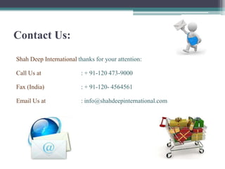 Contact Us:
Shah Deep International thanks for your attention:

Call Us at               : + 91-120 473-9000

Fax (India)              : + 91-120- 4564561

Email Us at              : info@shahdeepinternational.com
 