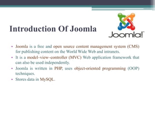Introduction Of Joomla
• Joomla is a free and open source content management system (CMS)
  for publishing content on the World Wide Web and intranets.
• It is a model–view–controller (MVC) Web application framework that
  can also be used independently.
• Joomla is written in PHP, uses object-oriented programming (OOP)
  techniques.
• Stores data in MySQL.
 