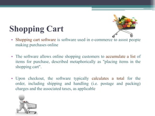 Shopping Cart
• Shopping cart software is software used in e-commerce to assist people
  making purchases online

• The software allows online shopping customers to accumulate a list of
  items for purchase, described metaphorically as "placing items in the
  shopping cart".

• Upon checkout, the software typically calculates a total for the
  order, including shipping and handling (i.e. postage and packing)
  charges and the associated taxes, as applicable
 
