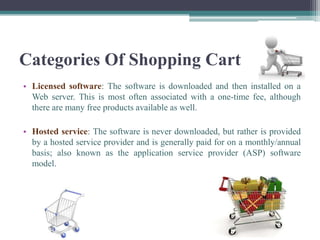 Categories Of Shopping Cart
• Licensed software: The software is downloaded and then installed on a
  Web server. This is most often associated with a one-time fee, although
  there are many free products available as well.

• Hosted service: The software is never downloaded, but rather is provided
  by a hosted service provider and is generally paid for on a monthly/annual
  basis; also known as the application service provider (ASP) software
  model.
 