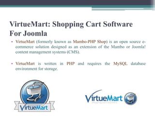 VirtueMart: Shopping Cart Software
For Joomla
• VirtueMart (formerly known as Mambo-PHP Shop) is an open source e-
  commerce solution designed as an extension of the Mambo or Joomla!
  content management systems (CMS).

• VirtueMart is written in PHP and requires the MySQL database
  environment for storage.
 