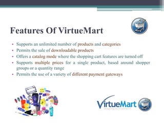 Features Of VirtueMart
• Supports an unlimited number of products and categories
• Permits the sale of downloadable products
• Offers a catalog mode where the shopping cart features are turned off
• Supports multiple prices for a single product, based around shopper
  groups or a quantity range
• Permits the use of a variety of different payment gateways
 
