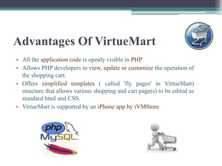 Advantages Of VirtueMart
• All the application code is openly visible in PHP
• Allows PHP developers to view, update or customize the operation of
  the shopping cart.
• Offers simplified templates ( called 'fly pages' in VirtueMart)
  structure that allows various shopping and cart page(s) to be edited as
  standard html and CSS.
• VirtueMart is supported by an iPhone app by iVMStore
 