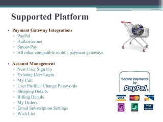 Supported Platform
• Payment Gateway Integrations
  ▫ PayPal
  ▫ Authorize.net
  ▫ SmoovPay
  ▫ All other compatible mobile payment gateways

• Account Management
  ▫ New User Sign Up
  ▫ Existing User Login
  ▫ My Cart
  ▫ User Profile / Change Passwords
  ▫ Shipping Details
  ▫ Billing Details
  ▫ My Orders
  ▫ Email Subscription Settings
  ▫ Wish List
 