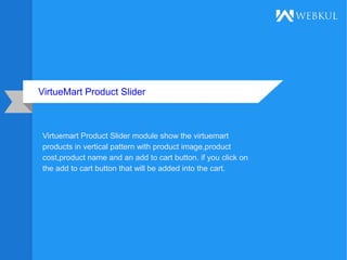 VirtueMart Product Slider
Virtuemart Product Slider module show the virtuemart
products in vertical pattern with product image,product
cost,product name and an add to cart button. if you click on
the add to cart button that will be added into the cart.
 