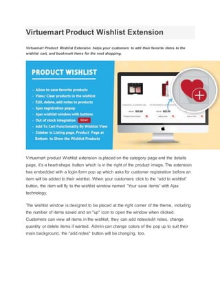 Virtuemart Product Wishlist Extension
Virtuemart Product Wishlist Extension helps your customers to add their favorite items to the
wishlist cart, and bookmark items for the next shopping.
Virtuemart product Wishlist extension is placed on the category page and the details
page, it’s a heart-shape button which is in the right of the product image. The extension
has embedded with a login form pop up which asks for customer registration before an
item will be added to their wishlist. When your customers click to the “add to wishlist”
button, the item will fly to the wishlist window named “Your save items” with Ajax
technology.
The wishlist window is designed to be placed at the right corner of the theme, including
the number of items saved and an "up" icon to open the window when clicked.
Customers can view all items in the wishlist, they can add notes/edit notes, change
quantity or delete items if wanted. Admin can change colors of the pop up to suit their
main background, the "add notes" button will be changing, too.
 
