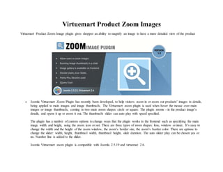 Virtuemart Product Zoom Images
Virtuemart Product Zoom Image plugin gives shopper an ability to magnify an image to have a more detailed view of the product
 Joomla Virtuemart Zoom Plugin has recently been developed, to help visitors zoom in or zoom out products’ images in details,
being applied to main images and image thumbnails. The Virtuemart zoom plugin is used when hover the mouse over main
images or image thumbnails, coming in two main zoom shapes: circle or square. The plugin zooms - in the product image’s
details, and opens it up or zoom it out. The thumbnails slider can auto play with speed specified.
The plugin has a number of custom options to change ways that the plugin works in the frontend such as specifying the main
image width and height, using the zoom icon or not. There are three types of zoom shapes: lens, window or inner. It’s easy to
change the width and the height of the zoom window, the zoom’s border size, the zoom’s border color. There are options to
change the slider: width, height, thumbnail width, thumbnail height, slide duration. The auto slider play can be chosen yes or
no. Number line is added to the slider.
Joomla Virtuemart zoom plugin is compatible with Joomla 2.5.19 and virtuemat 2.6.
 