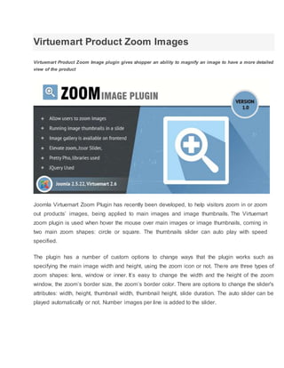 Virtuemart Product Zoom Images
Virtuemart Product Zoom Image plugin gives shopper an ability to magnify an image to have a more detailed
view of the product
Joomla Virtuemart Zoom Plugin has recently been developed, to help visitors zoom in or zoom
out products’ images, being applied to main images and image thumbnails. The Virtuemart
zoom plugin is used when hover the mouse over main images or image thumbnails, coming in
two main zoom shapes: circle or square. The thumbnails slider can auto play with speed
specified.
The plugin has a number of custom options to change ways that the plugin works such as
specifying the main image width and height, using the zoom icon or not. There are three types of
zoom shapes: lens, window or inner. It’s easy to change the width and the height of the zoom
window, the zoom’s border size, the zoom’s border color. There are options to change the slider's
attributes: width, height, thumbnail width, thumbnail height, slide duration. The auto slider can be
played automatically or not. Number images per line is added to the slider.
 