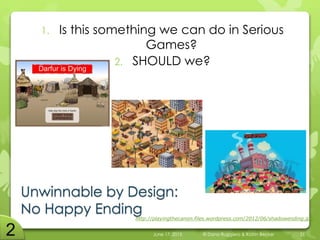 Unwinnable by Design:
No Happy Ending
1. Is this something we can do in Serious
Games?
2. SHOULD we?
June 17, 2015 © Dana Ruggiero & Katrin Becker 21
http://playingthecanon.files.wordpress.com/2012/06/shadowending.jpg
 