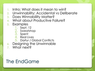 1. Intro: What does it mean to win?
2. Unwinnability: Accidental vs Deliberate
3. Does Winnabililty Matter?
4. What about Productive Failure?
5. Examples
1. Sept. 12
2. Sweatshop
3. Spent
4. Real Lives
5. Darfur / Global Conflicts
6. Designing the Unwinnable
7. What next?
June 17, 2015 © Dana Ruggiero & Katrin Becker 4
The EndGame
 