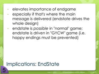 Implications: EndState
• elevates importance of endgame
• especially if that's where the main
message is delivered (endstate drives the
whole design)
• endstate is possible in "normal" game;
endstate is driven in "GYCW" game (i.e.
happy endings must be prevented)
June 17, 2015 © Dana Ruggiero & Katrin Becker 33
 