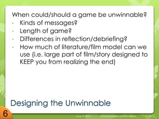 Designing the Unwinnable
When could/should a game be unwinnable?
• Kinds of messages?
• Length of game?
• Differences in reflection/debriefing?
• How much of literature/film model can we
use (i.e. large part of film/story designed to
KEEP you from realizing the end)
June 17, 2015 © Dana Ruggiero & Katrin Becker 34
 