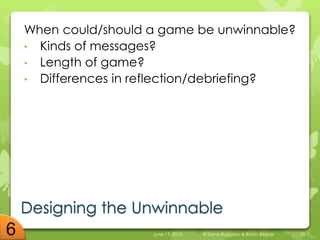 Designing the Unwinnable
When could/should a game be unwinnable?
• Kinds of messages?
• Length of game?
• Differences in reflection/debriefing?
June 17, 2015 © Dana Ruggiero & Katrin Becker 35
 