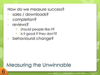 Measuring the Unwinnable
How do we measure success?
• sales / downloads?
• completion?
• reviews?
• should people like it?
• is it good if they don't?
• behavioural change?
June 17, 2015 © Dana Ruggiero & Katrin Becker 38
 